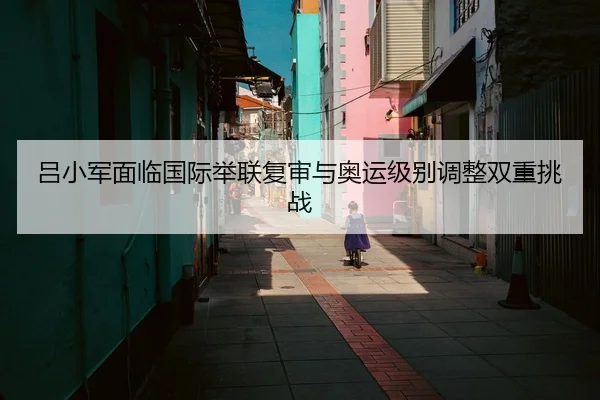 吕小军面临国际举联复审与奥运级别调整双重挑战