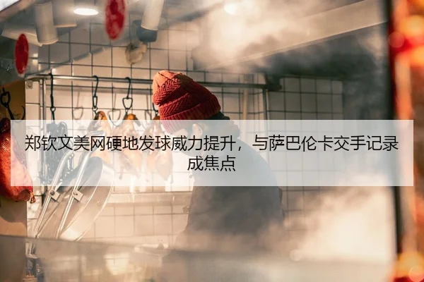 郑钦文美网硬地发球威力提升，与萨巴伦卡交手记录成焦点