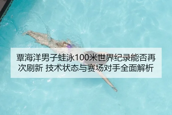 覃海洋男子蛙泳100米世界纪录能否再次刷新 技术状态与赛场对手全面解析