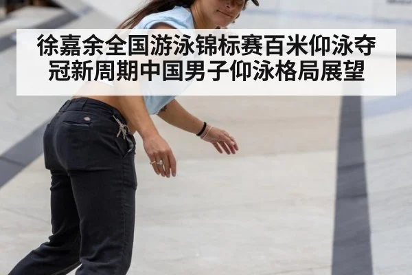 徐嘉余全国游泳锦标赛百米仰泳夺冠新周期中国男子仰泳格局展望